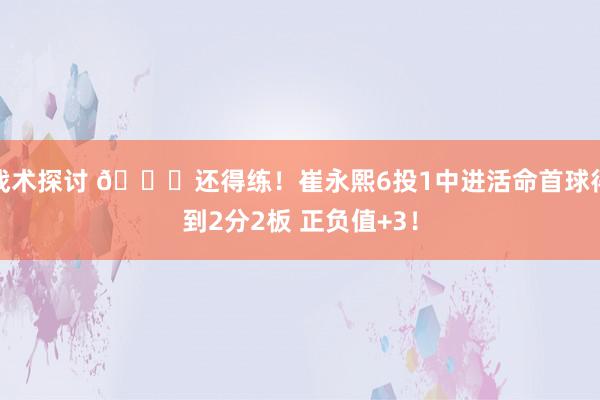 战术探讨 👏还得练！崔永熙6投1中进活命首球得到2分2板 正负值+3！