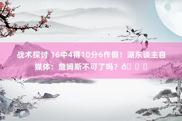 战术探讨 16中4得10分6作假！湖东谈主自媒体：詹姆斯不可了吗？💔