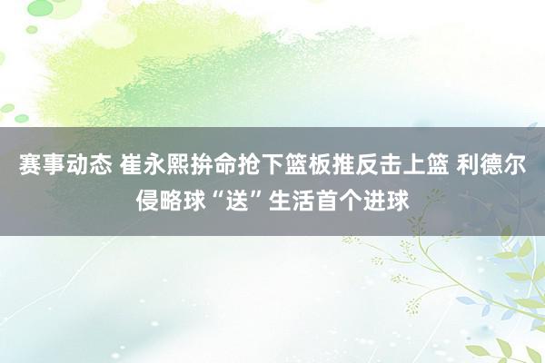 赛事动态 崔永熙拚命抢下篮板推反击上篮 利德尔侵略球“送”生活首个进球