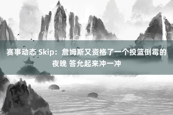 赛事动态 Skip：詹姆斯又资格了一个投篮倒霉的夜晚 答允起来冲一冲