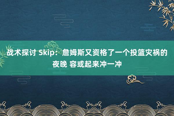 战术探讨 Skip：詹姆斯又资格了一个投篮灾祸的夜晚 容或起来冲一冲