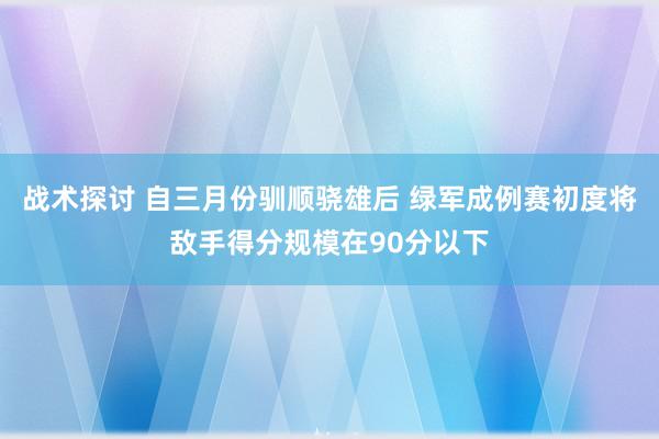 战术探讨 自三月份驯顺骁雄后 绿军成例赛初度将敌手得分规模在90分以下