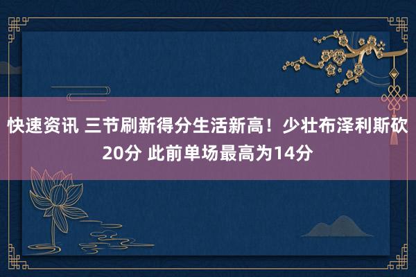 快速资讯 三节刷新得分生活新高！少壮布泽利斯砍20分 此前单场最高为14分