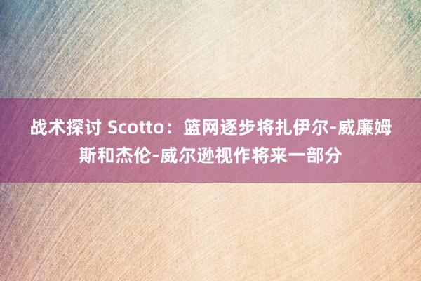 战术探讨 Scotto：篮网逐步将扎伊尔-威廉姆斯和杰伦-威尔逊视作将来一部分