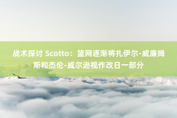 战术探讨 Scotto：篮网逐渐将扎伊尔-威廉姆斯和杰伦-威尔逊视作改日一部分