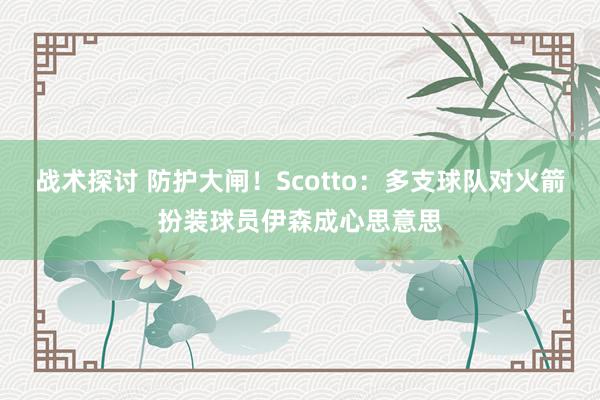 战术探讨 防护大闸！Scotto：多支球队对火箭扮装球员伊森成心思意思