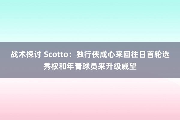 战术探讨 Scotto：独行侠成心来回往日首轮选秀权和年青球员来升级威望