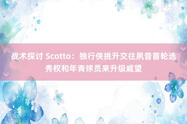 战术探讨 Scotto：独行侠挑升交往夙昔首轮选秀权和年青球员来升级威望