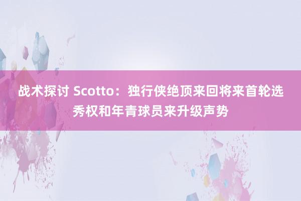 战术探讨 Scotto：独行侠绝顶来回将来首轮选秀权和年青球员来升级声势