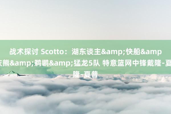 战术探讨 Scotto：湖东谈主&快船&灰熊&鹈鹕&猛龙5队 特意篮网中锋戴隆-夏普