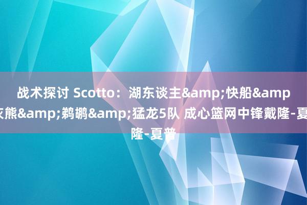 战术探讨 Scotto：湖东谈主&快船&灰熊&鹈鹕&猛龙5队 成心篮网中锋戴隆-夏普