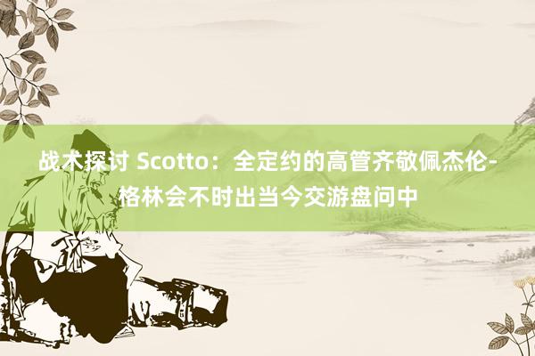 战术探讨 Scotto：全定约的高管齐敬佩杰伦-格林会不时出当今交游盘问中