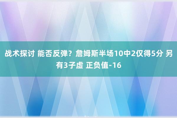 战术探讨 能否反弹？詹姆斯半场10中2仅得5分 另有3子虚 正负值-16