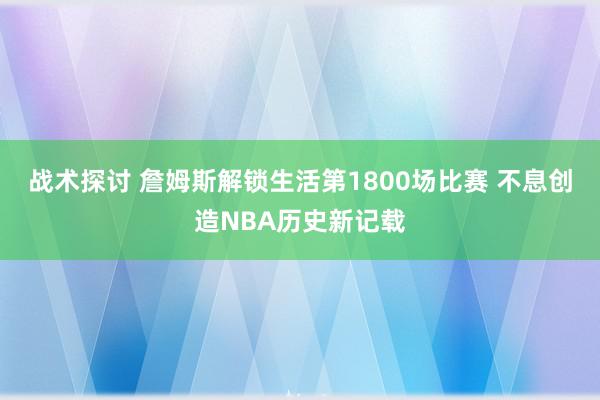 战术探讨 詹姆斯解锁生活第1800场比赛 不息创造NBA历史新记载