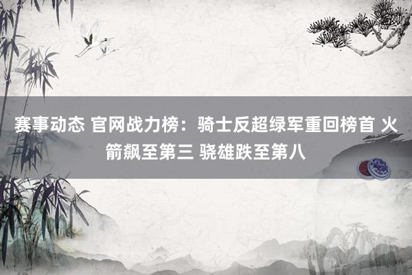 赛事动态 官网战力榜：骑士反超绿军重回榜首 火箭飙至第三 骁雄跌至第八