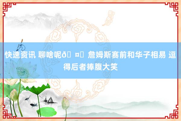 快速资讯 聊啥呢🤔詹姆斯赛前和华子相易 逗得后者捧腹大笑