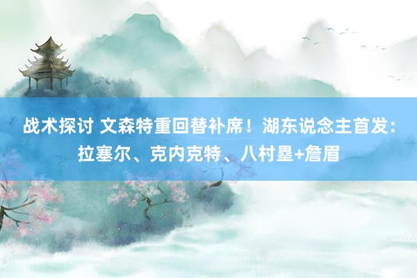 战术探讨 文森特重回替补席！湖东说念主首发：拉塞尔、克内克特、八村塁+詹眉