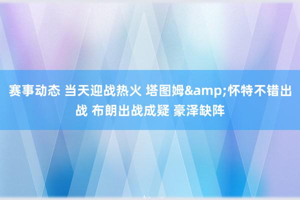 赛事动态 当天迎战热火 塔图姆&怀特不错出战 布朗出战成疑 豪泽缺阵