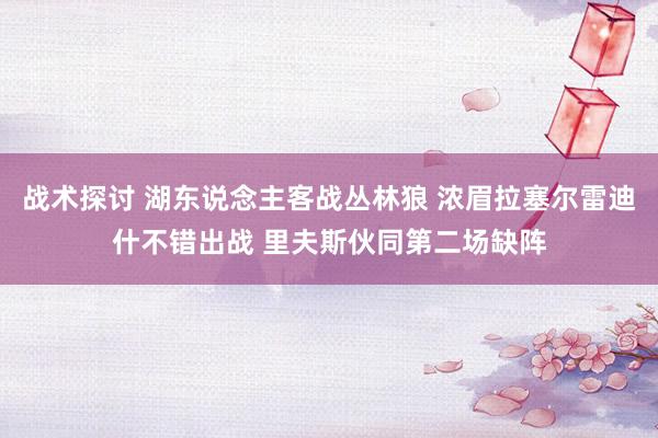 战术探讨 湖东说念主客战丛林狼 浓眉拉塞尔雷迪什不错出战 里夫斯伙同第二场缺阵