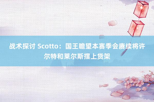 战术探讨 Scotto：国王瞻望本赛季会赓续将许尔特和莱尔斯摆上货架