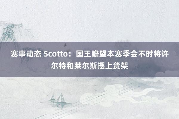 赛事动态 Scotto：国王瞻望本赛季会不时将许尔特和莱尔斯摆上货架