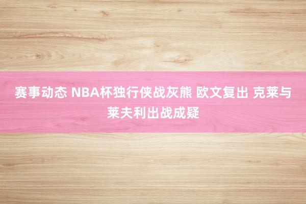 赛事动态 NBA杯独行侠战灰熊 欧文复出 克莱与莱夫利出战成疑