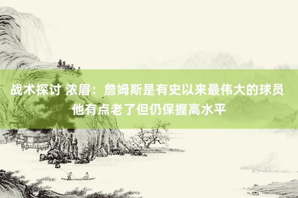 战术探讨 浓眉：詹姆斯是有史以来最伟大的球员 他有点老了但仍保握高水平