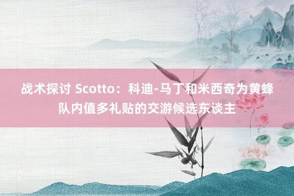 战术探讨 Scotto：科迪-马丁和米西奇为黄蜂队内值多礼贴的交游候选东谈主