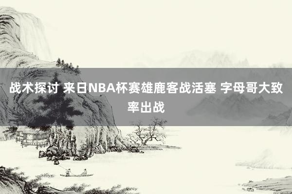 战术探讨 来日NBA杯赛雄鹿客战活塞 字母哥大致率出战