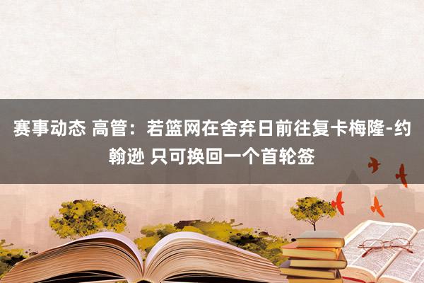 赛事动态 高管：若篮网在舍弃日前往复卡梅隆-约翰逊 只可换回一个首轮签